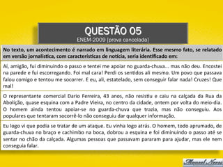 QUESTÃO 05
ENEM-2009 [prova cancelada]
No	texto,	um	acontecimento	é	narrado	em	linguagem	literária.	Esse	mesmo	fato,	se	relatado	
em	versão	jornalís1ca,	com	caracterís1cas	de	noVcia,	seria	iden1ﬁcado	em:	
Aí,	amigão,	fui	diminuindo	o	passo	e	tentei	me	apoiar	no	guarda-chuva...	mas	não	deu.	Encostei	
na	parede	e	fui	escorregando.	Foi	mal	cara!	Perdi	os	sen)dos	ali	mesmo.	Um	povo	que	passava	
falou	comigo	e	tentou	me	socorrer.	E	eu,	ali,	estatelado,	sem	conseguir	falar	nada!	Cruzes!	Que	
mal!	
O	 representante	 comercial	 Dario	 Ferreira,	 43	 anos,	 não	 resis)u	 e	 caiu	 na	 calçada	 da	 Rua	 da	
Abolição,	quase	esquina	com	a	Padre	Vieira,	no	centro	da	cidade,	ontem	por	volta	do	meio-dia.	
O	 homem	 ainda	 tentou	 apoiar-se	 no	 guarda-chuva	 que	 trazia,	 mas	 não	 conseguiu.	 Aos	
populares	que	tentaram	socorrê-lo	não	conseguiu	dar	qualquer	informação.	
Eu	logo	vi	que	podia	se	tratar	de	um	ataque.	Eu	vinha	logo	atrás.	O	homem,	todo	aprumado,	de	
guarda-chuva	no	braço	e	cachimbo	na	boca,	dobrou	a	esquina	e	foi	diminuindo	o	passo	até	se	
sentar	no	chão	da	calçada.	Algumas	pessoas	que	passavam	pararam	para	ajudar,	mas	ele	nem	
conseguia	falar.	
 