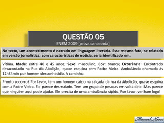 QUESTÃO 05
ENEM-2009 [prova cancelada]
No	texto,	um	acontecimento	é	narrado	em	linguagem	literária.	Esse	mesmo	fato,	se	relatado	
em	versão	jornalís1ca,	com	caracterís1cas	de	noVcia,	seria	iden1ﬁcado	em:	
Ví)ma.	 Idade:	 entre	 40	 e	 45	 anos;	 Sexo:	 masculino;	 Cor:	 branca;	 Ocorrência:	 Encontrado	
desacordado	 na	 Rua	 da	 Abolição,	 quase	 esquina	 com	 Padre	 Vieira.	 Ambulância	 chamada	 às	
12h34min	por	homem	desconhecido.	A	caminho.	
Pronto	socorro?	Por	favor,	tem	um	homem	caído	na	calçada	da	rua	da	Abolição,	quase	esquina	
com	a	Padre	Vieira.	Ele	parece	desmaiado.	Tem	um	grupo	de	pessoas	em	volta	dele.	Mas	parece	
que	ninguém	aqui	pode	ajudar.	Ele	precisa	de	uma	ambulância	rápido.	Por	favor,	venham	logo!	
 