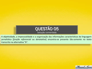 QUESTÃO 05
solução comentada
A	obje)vidade,	a	impessoalidade	e	a	organização	das	informações	caracterís)cas	da	linguagem	
jornalís)ca	 [função	 referencial	 ou	 denota;va]	 encontra-se	 presente	 tão-somente	 no	 texto	
transcrito	na	alterna)va	“b”.	
 