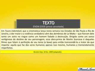 TEXTO
ENEM-2009 [prova cancelada]
Em	Touro	indomável,	que	a	cinemateca	lança	nesta	semana	nos	Estados	de	São	Paulo	e	Rio	de	
Janeiro,	a	dor	maior	e	a	violência	verdadeira	vêm	dos	demônios	de	La	MoYa	–	que	ﬁzeram	dele	
tanto	 um	 astro	 no	 ringue	 como	 um	 homem	 fadado	 à	 destruição.	 Dirigida	 como	 um	 senso	
ver)ginoso	 do	 des)no	 de	 seu	 personagem,	 essa	 obra-prima	 de	 Mar)n	 Scorcese	 é	 daqueles	
ﬁlmes	que	falam	à	perfeição	de	seu	tema	(o	boxe)	para	então	transcendê-lo	e	tratar	do	que	
importa:	aquilo	que	faz	dos	seres	humanos	apenas	isso	mesmo,	humanos	e	tremendamente	
imperfeitos.	
Revista	Veja,	18	fev.	2009	(adaptado).	
 