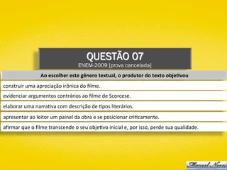 QUESTÃO 07
ENEM-2009 [prova cancelada]
Ao	escolher	este	gênero	textual,	o	produtor	do	texto	obje1vou	
construir	uma	apreciação	irônica	do	ﬁlme.	
evidenciar	argumentos	contrários	ao	ﬁlme	de	Scorcese.	
elaborar	uma	narra)va	com	descrição	de	)pos	literários.	
apresentar	ao	leitor	um	painel	da	obra	e	se	posicionar	cri)camente.	
aﬁrmar	que	o	ﬁlme	transcende	o	seu	obje)vo	inicial	e,	por	isso,	perde	sua	qualidade.	
 