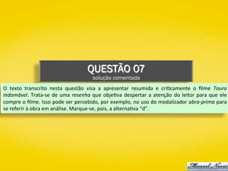 QUESTÃO 07
solução comentada
O	 texto	 transcrito	 nesta	 questão	 visa	 a	 apresentar	 resumida	 e	 cri)camente	 o	 ﬁlme	 Touro	
indomável.	Trata-se	de	uma	resenha	que	obje)va	despertar	a	atenção	do	leitor	para	que	ele	
compre	o	ﬁlme.	Isso	pode	ser	percebido,	por	exemplo,	no	uso	do	modalizador	obra-prima	para	
se	referir	à	obra	em	análise.	Marque-se,	pois,	a	alterna)va	“d”.	
 