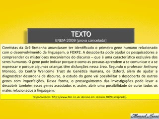 TEXTO
ENEM-2009 [prova cancelada]
Cien)stas	da	Grã-Bretanha	anunciaram	ter	iden)ﬁcado	o	primeiro	gene	humano	relacionado	
com	o	desenvolvimento	da	linguagem,	o	FOXP2.	A	descoberta	pode	ajudar	os	pesquisadores	a	
compreender	os	misteriosos	mecanismos	do	discurso	–	que	é	uma	caracterís)ca	exclusiva	dos	
seres	humanos.	O	gene	pode	indicar	porque	e	como	as	pessoas	aprendem	a	se	comunicar	e	a	se	
expressar	e	porque	algumas	crianças	têm	disfunções	nessa	área.	Segundo	o	professor	Anthony	
Monaco,	 do	 Centro	 Wellcome	 Trust	 de	 Gené)ca	 Humana,	 de	 Oxford,	 além	 de	 ajudar	 a	
diagnos)car	desordens	de	discurso,	o	estudo	do	gene	vai	possibilitar	a	descoberta	de	outros	
genes	 com	 imperfeições.	 Dessa	 forma,	 o	 prosseguimento	 das	 inves)gações	 pode	 levar	 a	
descobrir	também	esses	genes	associados	e,	assim,	abrir	uma	possibilidade	de	curar	todos	os	
males	relacionados	à	linguagem.	
Disponível	em:	hYp://www.bbc.co.uk.	Acesso	em:	4	meio	2009	(adaptado).	
 