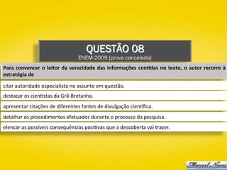 QUESTÃO 08
ENEM-2009 [prova cancelada]
Para	convencer	o	leitor	da	veracidade	das	informações	con1das	no	texto,	o	autor	recorre	à	
estratégia	de	
citar	autoridade	especialista	no	assunto	em	questão.	
destacar	os	cien)stas	da	Grã-Bretanha.	
apresentar	citações	de	diferentes	fontes	de	divulgação	cien{ﬁca.	
detalhar	os	procedimentos	efetuados	durante	o	processo	da	pesquisa.	
elencar	as	possíveis	consequências	posi)vas	que	a	descoberta	vai	trazer.	
 