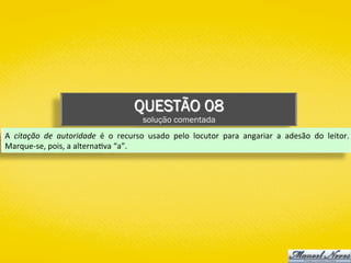 QUESTÃO 08
solução comentada
A	 citação	 de	 autoridade	 é	 o	 recurso	 usado	 pelo	 locutor	 para	 angariar	 a	 adesão	 do	 leitor.	
Marque-se,	pois,	a	alterna)va	“a”.	
 
