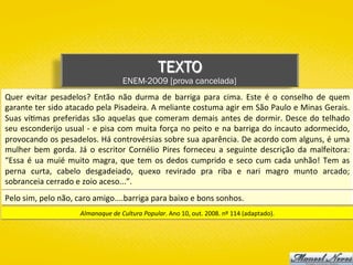 TEXTO
ENEM-2009 [prova cancelada]
Quer	 evitar	 pesadelos?	 Então	 não	 durma	 de	 barriga	 para	 cima.	 Este	 é	 o	 conselho	 de	 quem	
garante	ter	sido	atacado	pela	Pisadeira.	A	meliante	costuma	agir	em	São	Paulo	e	Minas	Gerais.	
Suas	ví)mas	preferidas	são	aquelas	que	comeram	demais	antes	de	dormir.	Desce	do	telhado	
seu	esconderijo	usual	-	e	pisa	com	muita	força	no	peito	e	na	barriga	do	incauto	adormecido,	
provocando	os	pesadelos.	Há	controvérsias	sobre	sua	aparência.	De	acordo	com	alguns,	é	uma	
mulher	 bem	 gorda.	 Já	 o	 escritor	 Cornélio	 Pires	 forneceu	 a	 seguinte	 descrição	 da	 malfeitora:	
“Essa	é	ua	muié	muito	magra,	que	tem	os	dedos	cumprido	e	seco	cum	cada	unhão!	Tem	as	
perna	 curta,	 cabelo	 desgadeiado,	 quexo	 revirado	 pra	 riba	 e	 nari	 magro	 munto	 arcado;	
sobranceia	cerrado	e	zoio	aceso...”.	
Almanaque	de	Cultura	Popular.	Ano	10,	out.	2008.	nº	114	(adaptado).	
Pelo	sim,	pelo	não,	caro	amigo....barriga	para	baixo	e	bons	sonhos.	
 