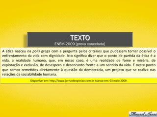 TEXTO
ENEM-2009 [prova cancelada]
A	é)ca	nasceu	na	pólis	grega	com	a	pergunta	pelos	critérios	que	pudessem	tornar	possível	o	
enfrentamento	da	vida	com	dignidade.	Isto	signiﬁca	dizer	que	o	ponto	de	par)da	da	é)ca	é	a	
vida,	 a	 realidade	 humana,	 que,	 em	 nosso	 caso,	 é	 uma	 realidade	 de	 fome	 e	 miséria,	 de	
exploração	e	exclusão,	de	desespero	e	desencanto	frente	a	um	sen)do	da	vida.	É	neste	ponto	
que	 somos	 reme)dos	 diretamente	 à	 questão	 da	 democracia,	 um	 projeto	 que	 se	 realiza	 nas	
relações	da	sociabilidade	humana.	
Disponível	em:	hYp://www.jornaldeopiniao.com.br	Acesso	em:	03	maio	2009.	
 