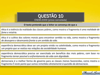 QUESTÃO 10
ENEM-2009 [prova cancelada]
O	texto	pretende	que	o	leitor	se	convença	de	que	a	
é)ca	é	a	vivência	da	realidade	das	classes	pobres,	como	mostra	o	fragmento	é	uma	realidade	de	
fome	e	miséria.	
é)ca	é	o	cul)vo	dos	valores	morais	para	encontrar	sen)do	na	vida,	como	mostra	o	fragmento	
de	desespero	e	desencanto	frente	a	um	sen;do	da	vida.	
experiência	democrá)ca	deve	ser	um	projeto	vivido	na	cole)vidade,	como	mostra	o	fragmento	
um	projeto	que	se	realiza	nas	relações	da	sociabilidade	humana.	
experiência	 democrá)ca	 precisa	 ser	 exercitada	 em	 bene~cio	 dos	 mais	 pobres,	 com	 base	 no	
fragmento	tornar	possível	o	enfrentamento	da	vida	com	dignidade.	
democracia	é	a	melhor	forma	de	governo	para	as	classes	menos	favorecidas,	como	mostra	o	
fragmento	É	neste	ponto	que	somos	reme;dos	diretamente	à	questão	da	democracia.	
 
