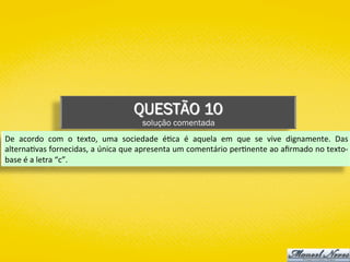 QUESTÃO 10
solução comentada
De	 acordo	 com	 o	 texto,	 uma	 sociedade	 é)ca	 é	 aquela	 em	 que	 se	 vive	 dignamente.	 Das	
alterna)vas	fornecidas,	a	única	que	apresenta	um	comentário	per)nente	ao	aﬁrmado	no	texto-
base	é	a	letra	“c”.	
 