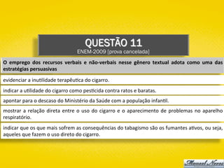 QUESTÃO 11
ENEM-2009 [prova cancelada]
O	 emprego	 dos	 recursos	 verbais	 e	 não-verbais	 nesse	 gênero	 textual	 adota	 como	 uma	 das	
estratégias	persuasivas	
evidenciar	a	inu)lidade	terapêu)ca	do	cigarro.	
indicar	a	u)lidade	do	cigarro	como	pes)cida	contra	ratos	e	baratas.	
apontar	para	o	descaso	do	Ministério	da	Saúde	com	a	população	infan)l.	
mostrar	a	relação	direta	entre	o	uso	do	cigarro	e	o	aparecimento	de	problemas	no	aparelho	
respiratório.	
indicar	que	os	que	mais	sofrem	as	consequências	do	tabagismo	são	os	fumantes	a)vos,	ou	seja,	
aqueles	que	fazem	o	uso	direto	do	cigarro.	
 