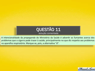 QUESTÃO 11
solução comentada
A	intencionalidade	da	propaganda	do	Ministério	da	Saúde	é	adver)r	os	fumantes	acerca	dos	
problemas	que	o	cigarro	pode	trazer	à	saúde,	principalmente	no	que	diz	respeito	aos	problemas	
no	aparelho	respiratório.	Marque-se,	pois,	a	alterna)va	“d”.	
 