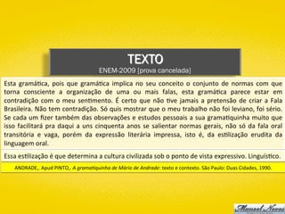 TEXTO
ENEM-2009 [prova cancelada]
Esta	 gramá)ca,	 pois	 que	 gramá)ca	 implica	 no	 seu	 conceito	 o	 conjunto	 de	 normas	 com	 que	
torna	 consciente	 a	 organização	 de	 uma	 ou	 mais	 falas,	 esta	 gramá)ca	 parece	 estar	 em	
contradição	com	o	meu	sen)mento.	É	certo	que	não	)ve	jamais	a	pretensão	de	criar	a	Fala	
Brasileira.	Não	tem	contradição.	Só	quis	mostrar	que	o	meu	trabalho	não	foi	leviano,	foi	sério.	
Se	cada	um	ﬁzer	também	das	observações	e	estudos	pessoais	a	sua	grama)quinha	muito	que	
isso	facilitará	pra	daqui	a	uns	cinquenta	anos	se	salientar	normas	gerais,	não	só	da	fala	oral	
transitória	 e	 vaga,	 porém	 da	 expressão	 literária	 impressa,	 isto	 é,	 da	 es)lização	 erudita	 da	
linguagem	oral.	
ANDRADE,.	Apud	PINTO,.	A	grama;quinha	de	Mário	de	Andrade:	texto	e	contexto.	São	Paulo:	Duas	Cidades,	1990.	
Essa	es)lização	é	que	determina	a	cultura	civilizada	sob	o	ponto	de	vista	expressivo.	Linguís)co.	
 