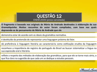 QUESTÃO 12
ENEM-2009 [prova cancelada]
O	fragmento	é	baseado	nos	originais	de	Mário	de	Andrade	des1nados	à	elaboração	da	sua	
Grama%quinha.	 Muitos	 rascunhos	 do	 autor	 foram	 compilados,	 com	 base	 nos	 quais	
depreende-se	do	pensamento	de	Mário	de	Andrade	que	ele	
demonstra	estar	de	acordo	com	os	ideais	da	gramá)ca	norma)va.	
é	des)tuído	da	pretensão	de	representar	uma	linguagem	próxima	do	falar.	
dá	 preferência	 à	 linguagem	 literária	 ao	 caracterizá-la	 como	 es)lização	 erudita	 da	 linguagem	
oral.	
reconhece	a	importância	do	registro	do	português	do	Brasil	ao	buscar	sistema)zar	a	língua	na	
sua	expressão	oral	e	literária.	
reﬂete	a	respeito	dos	métodos	de	elaboração	das	gramá)cas,	para	que	ele	se	torne	mais	sério,	o	
que	ﬁca	claro	na	sugestão	de	que	cada	um	se	dedique	a	estudos	pessoais.	
 
