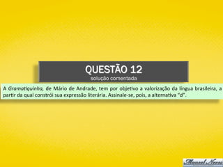 QUESTÃO 12
solução comentada
A	Grama;quinha,	de	Mário	de	Andrade,	tem	por	obje)vo	a	valorização	da	língua	brasileira,	a	
par)r	da	qual	constrói	sua	expressão	literária.	Assinale-se,	pois,	a	alterna)va	“d”.	
 