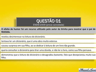 QUESTÃO 01
ENEM-2009 [prova cancelada]
O	efeito	de	humor	foi	um	recurso	u1lizado	pelo	autor	da	1rinha	para	mostrar	que	o	pai	de	
Mafalda.	
revelou	desinteresse	na	leitura	do	dicionário.	
tentava	ler	um	dicionário,	que	é	uma	obra	muito	extensa.	
causou	surpresa	em	sua	ﬁlha,	ao	se	dedicar	à	leitura	de	um	livro	tão	grande.	
queria	consultar	o	dicionário	para	)rar	uma	dúvida,	e	não	ler	o	livro,	como	sua	ﬁlha	pensava.	
demonstrou	que	a	leitura	do	dicionário	o	desagradou	bastante,	fato	que	decepcionou	muito	sua	
ﬁlha.	
 