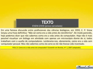 TEXTO
ENEM-2009 [prova cancelada]
Em	 uma	 famosa	 discussão	 entre	 proﬁssionais	 das	 ciências	 biológicas,	 em	 1959,	 C.	 P.	 Snow	
lançou	uma	frase	deﬁni)va:	“Não	sei	como	era	a	vida	antes	do	clorofórmio”.	De	modo	parecido,	
hoje	podemos	dizer	que	não	sabemos	como	era	a	vida	antes	do	computador.	Hoje	não	é	mais	
possível	 visualizar	 um	 biólogo	 em	 a)vidade	 com	 apenas	 um	 microscópio	 diante	 de	 si;	 todos	
trabalham	com	o	auxílio	de	computadores.	Lembramo-nos,	obviamente,	como	era	a	vida	sem	
computador	pessoal.	Mas	não	sabemos	como	ela	seria	se	ele	não	)vesse	sido	inventado.	
PIZA,	D.	Como	era	a	vida	antes	do	computador?	OceanAir	em	Revista,	nº-	1,	2007	(adaptado).	
 