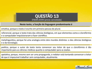 QUESTÃO 13
ENEM-2009 [prova cancelada]
Neste	texto,	a	função	da	linguagem	predominante	é	
emo)va,	porque	o	texto	é	escrito	em	primeira	pessoa	do	plural.	
referencial,	porque	o	texto	trata	das	ciências	biológicas,	em	que	elementos	como	o	clorofórmio	
e	o	computador	impulsionaram	o	fazer	cien{ﬁco.	
metalinguís)ca,	porque	há	uma	analogia	entre	dois	mundos	dis)ntos:	o	das	ciências	biológicas	
e	o	da	tecnologia.	
poé)ca,	 porque	 o	 autor	 do	 texto	 tenta	 convencer	 seu	 leitor	 de	 que	 o	 clorofórmio	 é	 tão	
importante	para	as	ciências	médicas	quanto	o	computador	para	as	exatas.	
apela)va,	porque,	mesmo	sem	ser	uma	propaganda,	o	redator	está	tentando	convencer	o	leitor	
de	que	é	impossível	trabalhar	sem	computador,	atualmente.	
 
