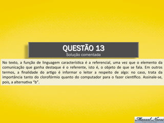 QUESTÃO 13
Solução comentada
No	 texto,	 a	 função	 de	 linguagem	 caracterís)ca	 é	 a	 referencial,	 uma	 vez	 que	 o	 elemento	 da	
comunicação	 que	 ganha	 destaque	 é	 o	 referente,	 isto	 é,	 o	 objeto	 de	 que	 se	 fala.	 Em	 outros	
termos,	 a	 ﬁnalidade	 do	 ar)go	 é	 informar	 o	 leitor	 a	 respeito	 de	 algo:	 no	 caso,	 trata	 da	
importância	tanto	do	clorofórmio	quanto	do	computador	para	o	fazer	cien{ﬁco.	Assinale-se,	
pois,	a	alterna)va	“b”.	
 