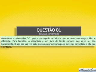 QUESTÃO 01
solução comentada
Assinale-se	 a	 alterna)va	 “d”,	 pois	 a	 concepção	 de	 leitura	 que	 as	 duas	 personagens	 têm	 é	
diferente.	 Para	 Mafalda,	 o	 dicionário	 é	 um	 livro	 de	 ﬁcção	 comum,	 que	 deve	 ser	 lido	
linearmente.	O	pai,	por	sua	vez,	sabe	que	uma	obra	de	referência	deve	ser	consultada	e	não	lida	
na	íntegra.	
 