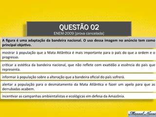 QUESTÃO 02
ENEM-2009 [prova cancelada]
A	ﬁgura	é	uma	adaptação	da	bandeira	nacional.	O	uso	dessa	imagem	no	anúncio	tem	como	
principal	obje1vo.	
mostrar	à	população	que	a	Mata	Atlân)ca	é	mais	importante	para	o	país	do	que	a	ordem	e	o	
progresso.	
cri)car	a	esté)ca	da	bandeira	nacional,	que	não	reﬂete	com	exa)dão	a	essência	do	país	que	
representa.	
informar	à	população	sobre	a	alteração	que	a	bandeira	oﬁcial	do	país	sofrerá.	
alertar	 a	 população	 para	 o	 desmatamento	 da	 Mata	 Atlân)ca	 e	 fazer	 um	 apelo	 para	 que	 as	
derrubadas	acabem.	
incen)var	as	campanhas	ambientalistas	e	ecológicas	em	defesa	da	Amazônia.	
 