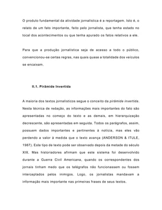 O produto fundamental da atividade jornalística é a reportagem. Isto é, o
relato de um fato importante, feito pelo jornalista, que tenha estado no
local dos acontecimentos ou que tenha apurado os fatos relativos a ele.
Para que a produção jornalística seja de acesso a todo o público,
convencionou-se certas regras, nas quais quase a totalidade dos veículos
se encaixam.
II.1. Pirâmide Invertida
A maioria dos textos jornalísticos segue o conceito da pirâmide invertida.
Nesta técnica de redação, as informações mais importantes do fato são
apresentadas no começo do texto e as demais, em hierarquização
decrescente, são apresentadas em seguida. Todos os parágrafos, assim,
possuem dados importantes e pertinentes à notícia, mas eles vão
perdendo a valor à medida que o texto avança (ANDERSON & ITULE,
1987). Este tipo de texto pode ser observado depois da metade do século
XIX. Mas historiadores afirmam que este sistema foi desenvolvido
durante a Guerra Civil Americana, quando os correspondentes dos
jornais tinham medo que os telégrafos não funcionassem ou fossem
interceptados pelos inimigos. Logo, os jornalistas mandavam a
informação mais importante nas primeiras frases de seus textos.
 