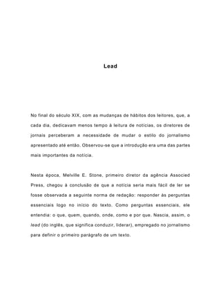 Lead
No final do século XIX, com as mudanças de hábitos dos leitores, que, a
cada dia, dedicavam menos tempo à leitura de notícias, os diretores de
jornais perceberam a necessidade de mudar o estilo do jornalismo
apresentado até então. Observou-se que a introdução era uma das partes
mais importantes da notícia.
Nesta época, Melville E. Stone, primeiro diretor da agência Associed
Press, chegou à conclusão de que a notícia seria mais fácil de ler se
fosse observada a seguinte norma de redação: responder às perguntas
essenciais logo no início do texto. Como perguntas essenciais, ele
entendia: o que, quem, quando, onde, como e por que. Nascia, assim, o
lead (do inglês, que significa conduzir, liderar), empregado no jornalismo
para definir o primeiro parágrafo de um texto.
 