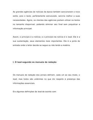 As grandes agências de notícias da época também sancionaram o novo
estilo, pois o texto, perfeitamente estruturado, serviria melhor a suas
necessidades. Agora, os clientes das agências podiam utilizar os textos
no tamanho disponível, podendo eliminar seu final sem prejudicar a
informação principal.
Assim, o princípio é a notícia; e o princípio da notícia é o lead. Ele é a
sua sustentação, seus elementos mais importantes. Ele é a porta de
entrada onde o leitor decide se segue ou não lendo a matéria.
I. O lead segundo os manuais de redação
Os manuais de redação dos jornais definem, cada um ao seu modo, o
lead, mas todos são unânimes no que diz respeito à presença das
informações essenciais.
Eis algumas definições de lead de acordo com:
 