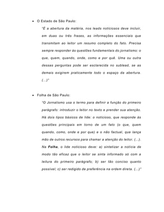  O Estado de São Paulo:
“É a abertura da matéria, nos leads noticiosos deve incluir,
em duas ou três frases, as informações essenciais que
transmitam ao leitor um resumo completo do fato. Precisa
sempre responder às questões fundamentais do jornalismo: o
que, quem, quando, onde, como e por quê. Uma ou outra
dessas perguntas pode ser esclarecida no sublead, se as
demais exigirem praticamente todo o espaço da abertura.
(...)”
 Folha de São Paulo:
“O Jornalismo usa o termo para definir a função do primeiro
parágrafo: introduzir o leitor no texto e prender sua atenção.
Há dois tipos básicos de lide: o noticioso, que responde às
questões principais em torno de um fato (o que, quem
quando, como, onde e por que) e o não factual, que lança
mão de outros recursos para chamar a atenção do leitor. (...).
Na Folha, o lide noticioso deve: a) sintetizar a notícia de
modo tão eficaz que o leitor se sinta informado só com a
leitura do primeiro parágrafo; b) ser tão conciso quanto
possível; c) ser redigido de preferência na ordem direta. (...)”
 