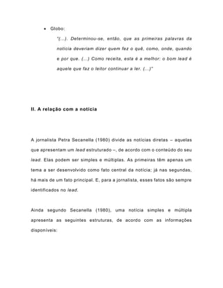  Globo:
“(...). Determinou-se, então, que as primeiras palavras da
notícia deveriam dizer quem fez o quê, como, onde, quando
e por que. (...) Como receita, esta é a melhor: o bom lead é
aquele que faz o leitor continuar a ler. (...)”
II. A relação com a notícia
A jornalista Petra Secanella (1980) divide as notícias diretas – aquelas
que apresentam um lead estruturado –, de acordo com o conteúdo do seu
lead. Elas podem ser simples e múltiplas. As primeiras têm apenas um
tema a ser desenvolvido como fato central da notícia; já nas segundas,
há mais de um fato principal. E, para a jornalista, esses fatos são sempre
identificados no lead.
Ainda segundo Secanella (1980), uma notícia simples e múltipla
apresenta as seguintes estruturas, de acordo com as informações
disponíveis:
 