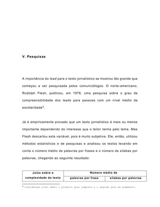 V. Pesquisas
A importância do lead para o texto jornalístico se mostrou tão grande que
começou a ser pesquisada pelos comunicólogos. O norte-americano,
Rudolph Flesh, publicou, em 1978, uma pesquisa sobre o grau de
compreensibilidade dos leads para pessoas com um nível médio de
escolaridade5.
Já é empiricamente provado que um texto jornalístico é mais ou menos
importante dependendo do interesse que o leitor tenha pelo tema. Mas
Flesh descartou esta variável, pois é muito subjetiva. Ele, então, utilizou
métodos estatísticos e de pesquisas e analisou os textos levando em
conta o número médio de palavras por frases e o número de sílabas por
palavras, chegando ao seguinte resultado:
Juízo sobre a
complexidade do texto
Número médio de
palavras por frase sílabas por palavras
5 Considerado nível médio o primeiro grau completo e o segundo grau em andamento.
 