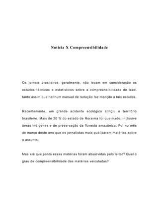 Notícia X Compreensibilidade
Os jornais brasileiros, geralmente, não levam em consideração os
estudos técnicos e estatísticos sobre a compreensibilidade do lead,
tanto assim que nenhum manual de redação faz menção a tais estudos.
Recentemente, um grande acidente ecológico atingiu o território
brasileiro. Mais de 20 % do estado de Roraima foi queimado, inclusive
áreas indígenas e de preservação da floresta amazônica. Foi no mês
de março deste ano que os jornalistas mais publicaram matérias sobre
o assunto.
Mas até que ponto essas matérias foram absorvidas pelo leitor? Qual o
grau de compreensibilidade das matérias veiculadas?
 