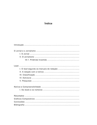 Índice
Introdução ........................................................................................
O Jornal e o Jornalismo .....................................................................
I. O Jornal ...............................................................................
II. O Jornalismo .......................................................................
III.1. Pirâmide Invertida ...................................................
Lead ............................................................................................. ...
I. O lead segundo os manuais de redação ..................................
II. A relação com a notícia ........................................................
III. Classificação ......................................................................
IV. Estrutura ............................................................................
V. Pesquisas ...........................................................................
Notícia e Compreensibilidade .............................................................
I. Os leads e os números ..........................................................
Resultados .......................................................................................
Gráficos Comparativos ......................................................................
Conclusões .......................................................................................
Bibliografia ................................................................................... ....
 