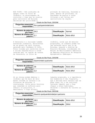 26
BOA VISTA - Sem condições de
apagar todos os focos de
incêndio, os encarregados de
controlar o fogo que se alastra
pelo território de Roraima
decidiram dar prioridade à
proteção de famílias, fazendas e
gado. Apesar de proibidas, as
queimadas em pastos e roças
voltaram a ser feitas por
agricultores da região.
Estado de São Paulo, 25/03/98
Perguntas essenciais
respondidas:
Por que/quem/onde/como
Número de palavras
por frase:
24,5 Classificação: Normal
Número de sílabas por
palavra:
2,1 Classificação: Muito difícil
A Venezuela e o Suriname também
enfrentam incêndios, decorrentes
de um quadro de seca intensa,
agravado pelo fenômeno El Niño.
Fotos tiradas por satélites entre
a última segunda-feira e ontem
revelam que, na região de savana
da Venezuela, os focos de
incêndio, ainda que de menores
proporções, se somados podem ter
uma extensão maior que os de
Roraima, segundo a análise de
Evaristo Miranda, coordenador do
Núcleo de Monitoramento Ambiental
da Empresa Brasileira de Pesquisa
Agropecuária (Embrapa).
Estado de São Paulo, 25/03/98
Perguntas essenciais
respondidas:
Quem/onde/o que/como
Número de palavras
por frase:
39 Classificação: Muito difícil
Número de sílabas por
palavra:
2,2 Classificação: Muito difícil
Só as chuvas podem debelar o
incêndio que há mais de dois
meses consome as savanas e as
florestas de Roraima. A
constatação, feita pelos técnicos
que comandam os esforços para
reduzir os prejuízos, é
desoladora. O fogo atingiu
tamanha proporção, e a impotência
dos bombeiros é tão flagrante,
que a decisão mais sensata que se
pôde tomar foi a de continuar
tentando impedir que o fogo
chegue a áreas habitadas,
deixando o restante do terreno ao
acaso.
Estado de São Paulo, 26/03/98
Perguntas essenciais
respondidas:
Quem/o que/quando/onde/por que/como
Número de palavras
por frase:
38,5 Classificação: Muito difícil
Número de sílabas por
palavra:
2,0 Classificação: Difícil
 