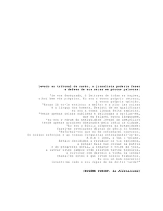 Levado ao tribunal da razão, o jornalista poderia fazer
a defesa de sua causa em poucas palavras:
“Se vos desagrado, ó leitores de todas as nações,
olhai bem vós próprios. Eu sou o vosso próprio retrato,
a vossa própria opinião.
“Esopo já vo-lo ensinou: a melhor e a pior das coisas
é a língua dos homens. Desisti de me qualificar:
eu sou a vossa língua feita espírito.
“Tende apenas coisas sublimes e delicadas a confiar-me,
que eu falarei outra linguagem.
“Eu sou o Fórum da Antigüidade levado ao domicílio:
tende apenas oradores dominados pela idéia de Cidade.
“Eu sou a Bíblia dispersa da Humanidade:
fazei-me revelações dignas do gênio do homem.
“Reformai-vos que eu me reformarei convosco.
Os nossos esforços e as nossas conquistas entreajustar-se-ão.
A mim o leme, a vós o velame.
Estais decididos a repudiar os vis egoísmos,
a pensar mais nas coisas da pátria
e do progresso geral, a separar o trigo do joio,
a lavrar estes campos onde existem tantos tesouros,
a cultivar com desvelo a Vinha da lenda?
Chamai-me então e que vivam nossos trabalhos.
Eu sou um bom operário:
levanto-me cedo e sou capaz de me deitar tarde!”
(EUGÈNE DUBIEF, Le Journalisme)
 