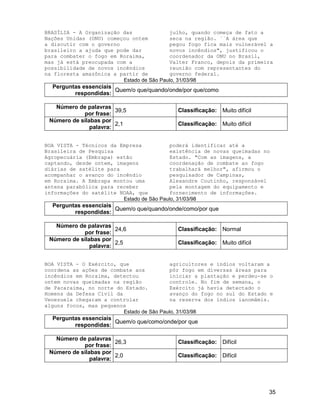 35
BRASÍLIA - A Organização das
Nações Unidas (ONU) começou ontem
a discutir com o governo
brasileiro a ajuda que pode dar
para combater o fogo em Roraima,
mas já está preocupada com a
possibilidade de novos incêndios
na floresta amazônica a partir de
julho, quando começa de fato a
seca na região. ``A área que
pegou fogo fica mais vulnerável a
novos incêndios", justificou o
coordenador da ONU no Brasil,
Valter Franco, depois da primeira
reunião com representantes do
governo federal.
Estado de São Paulo, 31/03/98
Perguntas essenciais
respondidas:
Quem/o que/quando/onde/por que/como
Número de palavras
por frase:
39,5 Classificação: Muito difícil
Número de sílabas por
palavra:
2,1 Classificação: Muito difícil
BOA VISTA - Técnicos da Empresa
Brasileira de Pesquisa
Agropecuária (Embrapa) estão
captando, desde ontem, imagens
diárias de satélite para
acompanhar o avanço do incêndio
em Roraima. A Embrapa montou uma
antena parabólica para receber
informações do satélite NOAA, que
poderá identificar até a
existência de novas queimadas no
Estado. "Com as imagens, a
coordenação de combate ao fogo
trabalhará melhor", afirmou o
pesquisador de Campinas,
Alexandre Coutinho, responsável
pela montagem do equipamento e
fornecimento de informações.
Estado de São Paulo, 31/03/98
Perguntas essenciais
respondidas:
Quem/o que/quando/onde/como/por que
Número de palavras
por frase:
24,6 Classificação: Normal
Número de sílabas por
palavra:
2,5 Classificação: Muito difícil
BOA VISTA - O Exército, que
coordena as ações de combate aos
incêndios em Roraima, detectou
ontem novas queimadas na região
de Pacaraima, no norte do Estado.
Homens da Defesa Civil da
Venezuela chegaram a controlar
alguns focos, mas pequenos
agricultores e índios voltaram a
pôr fogo em diversas áreas para
iniciar a plantação e perdeu-se o
controle. No fim de semana, o
Exército já havia detectado o
avanço do fogo no sul do Estado e
na reserva dos índios ianomâmis.
Estado de São Paulo, 31/03/98
Perguntas essenciais
respondidas:
Quem/o que/como/onde/por que
Número de palavras
por frase:
26,3 Classificação: Difícil
Número de sílabas por
palavra:
2,0 Classificação: Difícil
 