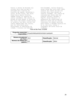 39
Voltou a chover em Roraima nos
últimos dois dias em meio à
estiagem mais rigorosa da
história da região. Anteontem à
noite, em Boa Vista, uma chuva
fraca durou quatro minutos.
Também choveu na reserva dos
índios ianomâmis. Não chovia no
Estado há sete meses. A chuva em
Boa Vista nem sequer formou poças
no asfalto, era mais visível nos
vidros empoeirados dos carros,
mas foi suficiente para
entusiasmar os habitantes da
cidade. O diretor da Comissão
Pró-Ianomâmi, Carlos Zacquini,
disse ontem que ouviu pelo rádio
relatos dos índios de que nos
últimos dois dias choveu na
reserva ianomâmi. "Os índios me
contaram que choveu bem nas
aldeias Tootobi, Balawau e
Papiú", disse Zacquini. A
assessoria de comunicação do
Exército disse que as chuvas
ocasionais na região serviram
para elevar a umidade relativa do
ar e, com isso, conter o
surgimento de novos focos de
incêndio.
Folha de São Paulo, 31/03/98
Perguntas essenciais
respondidas:
O que/onde/quando/como/por que/quem
Número de palavras
por frase:
18,4 Classificação: Normal
Número de sílabas por
palavra:
2,0 Classificação: Difícil
 