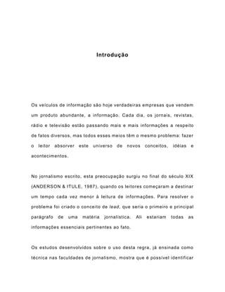 Introdução
Os veículos de informação são hoje verdadeiras empresas que vendem
um produto abundante, a informação. Cada dia, os jornais, revistas,
rádio e televisão estão passando mais e mais informações a respeito
de fatos diversos, mas todos esses meios têm o mesmo problema: fazer
o leitor absorver este universo de novos conceitos, idéias e
acontecimentos.
No jornalismo escrito, esta preocupação surgiu no final do século XIX
(ANDERSON & ITULE, 1987), quando os leitores começaram a destinar
um tempo cada vez menor à leitura de informações. Para resolver o
problema foi criado o conceito de lead, que seria o primeiro e principal
parágrafo de uma matéria jornalística. Ali estariam todas as
informações essenciais pertinentes ao fato.
Os estudos desenvolvidos sobre o uso desta regra, já ensinada como
técnica nas faculdades de jornalismo, mostra que é possível identificar
 