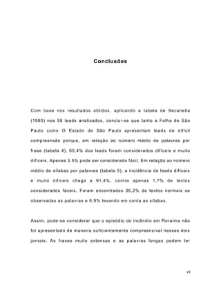 vii
Conclusões
Com base nos resultados obtidos, aplicando a tabela de Secanella
(1980) nos 58 leads analisados, conclui-se que tanto a Folha de São
Paulo como O Estado de São Paulo apresentam leads de difícil
compreensão porque, em relação ao número médio de palavras por
frase (tabela 4), 60,4% dos leads foram considerados difíceis e muito
difíceis. Apenas 3,5% pode ser considerado fácil. Em relação ao número
médio de sílabas por palavras (tabela 5), a incidência de leads difíceis
e muito difíceis chega a 91,4%, contra apenas 1,7% de textos
considerados fáceis. Foram encontrados 36,2% de textos normais se
observadas as palavras e 6,9% levando em conta as sílabas.
Assim, pode-se considerar que o episódio do incêndio em Roraima não
foi apresentado de maneira suficientemente compreensível nesses dois
jornais. As frases muito extensas e as palavras longas podem ter
 