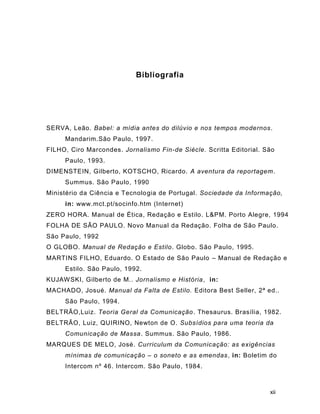 xii
Bibliografia
SERVA, Leão. Babel: a mídia antes do dilúvio e nos tempos modernos.
Mandarim.São Paulo, 1997.
FILHO, Ciro Marcondes. Jornalismo Fin-de Siècle. Scritta Editorial. São
Paulo, 1993.
DIMENSTEIN, Gilberto, KOTSCHO, Ricardo. A aventura da reportagem.
Summus. São Paulo, 1990
Ministério da Ciência e Tecnologia de Portugal. Sociedade da Informação,
in: www.mct.pt/socinfo.htm (Internet)
ZERO HORA. Manual de Ética, Redação e Estilo. L&PM. Porto Alegre, 1994
FOLHA DE SÃO PAULO. Novo Manual da Redação. Folha de São Paulo.
São Paulo, 1992
O GLOBO. Manual de Redação e Estilo. Globo. São Paulo, 1995.
MARTINS FILHO, Eduardo. O Estado de São Paulo – Manual de Redação e
Estilo. São Paulo, 1992.
KUJAWSKI, Gilberto de M.. Jornalismo e História, in:
MACHADO, Josué. Manual da Falta de Estilo. Editora Best Seller, 2ª ed..
São Paulo, 1994.
BELTRÃO,Luiz. Teoria Geral da Comunicação. Thesaurus. Brasília, 1982.
BELTRÃO, Luiz, QUIRINO, Newton de O. Subsídios para uma teoria da
Comunicação de Massa. Summus. São Paulo, 1986.
MARQUES DE MELO, José. Curriculum da Comunicação: as exigências
mínimas de comunicação – o soneto e as emendas, in: Boletim do
Intercom nº 46. Intercom. São Paulo, 1984.
 