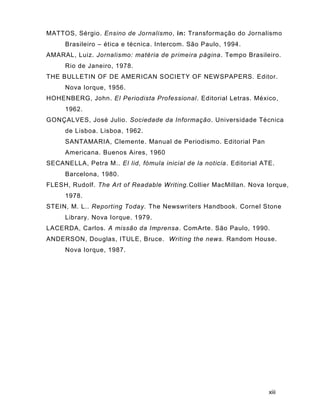 xiii
MATTOS, Sérgio. Ensino de Jornalismo, in: Transformação do Jornalismo
Brasileiro – ética e técnica. Intercom. São Paulo, 1994.
AMARAL, Luiz. Jornalismo: matéria de primeira página. Tempo Brasileiro.
Rio de Janeiro, 1978.
THE BULLETIN OF DE AMERICAN SOCIETY OF NEWSPAPERS. Editor.
Nova Iorque, 1956.
HOHENBERG, John. El Periodista Professional. Editorial Letras. México,
1962.
GONÇALVES, José Julio. Sociedade da Informação. Universidade Técnica
de Lisboa. Lisboa, 1962.
SANTAMARIA, Clemente. Manual de Periodismo. Editorial Pan
Americana. Buenos Aires, 1960
SECANELLA, Petra M.. El lid, fómula inicial de la noticia. Editorial ATE.
Barcelona, 1980.
FLESH, Rudolf. The Art of Readable Writing.Collier MacMillan. Nova Iorque,
1978.
STEIN, M. L.. Reporting Today. The Newswriters Handbook. Cornel Stone
Library. Nova Iorque. 1979.
LACERDA, Carlos. A missão da Imprensa. ComArte. São Paulo, 1990.
ANDERSON, Douglas, ITULE, Bruce. Writing the news. Random House.
Nova Iorque, 1987.
 