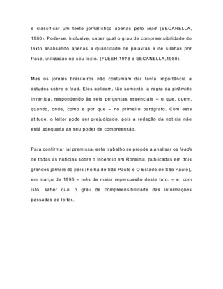 e classificar um texto jornalístico apenas pelo lead (SECANELLA,
1980). Pode-se, inclusive, saber qual o grau de compreensibilidade do
texto analisando apenas a quantidade de palavras e de sílabas por
frase, utilizadas no seu texto. (FLESH,1978 e SECANELLA,1980).
Mas os jornais brasileiros não costumam dar tanta importância a
estudos sobre o lead. Eles aplicam, tão somente, a regra da pirâmide
invertida, respondendo às seis perguntas essenciais – o que, quem,
quando, onde, como e por que – no primeiro parágrafo. Com esta
atitude, o leitor pode ser prejudicado, pois a redação da notícia não
está adequada ao seu poder de compreensão.
Para confirmar tal premissa, este trabalho se propõe a analisar os leads
de todas as notícias sobre o incêndio em Roraima, publicadas em dois
grandes jornais do país (Folha de São Paulo e O Estado de São Paulo),
em março de 1998 – mês de maior repercussão deste fato. – e, com
isto, saber qual o grau de compreensibilidade das informações
passadas ao leitor.
 