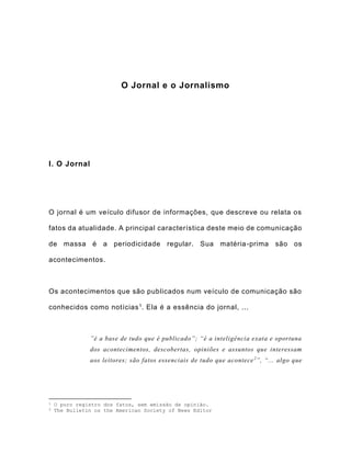 O Jornal e o Jornalismo
I. O Jornal
O jornal é um veículo difusor de informações, que descreve ou relata os
fatos da atualidade. A principal característica deste meio de comunicação
de massa é a periodicidade regular. Sua matéria-prima são os
acontecimentos.
Os acontecimentos que são publicados num veículo de comunicação são
conhecidos como notícias1. Ela é a essência do jornal, ...
”é a base de tudo que é publicado”; “é a inteligência exata e oportuna
dos acontecimentos, descobertas, opiniões e assuntos que interessam
aos leitores; são fatos essenciais de tudo que acontece2
”, “... algo que
1 O puro registro dos fatos, sem emissão de opinião.
2 The Bulletin os the American Society of News Editor
 