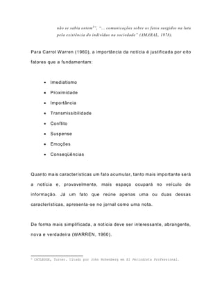 não se sabia ontem3
”, “... comunicações sobre os fatos surgidos na luta
pela existência do indivíduo na sociedade” (AMARAL, 1978).
Para Carrol Warren (1960), a importância da notícia é justificada por oito
fatores que a fundamentam:
 Imediatismo
 Proximidade
 Importância
 Transmissibilidade
 Conflito
 Suspense
 Emoções
 Conseqüências
Quanto mais características um fato acumular, tanto mais importante será
a notícia e, provavelmente, mais espaço ocupará no veículo de
informação. Já um fato que reúne apenas uma ou duas dessas
características, apresenta-se no jornal como uma nota.
De forma mais simplificada, a notícia deve ser interessante, abrangente,
nova e verdadeira (WARREN, 1960).
3 CATLEDGE, Turner. Citado por John Hohenberg em El Periodista Professional.
 