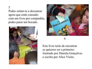 5  Podes sentar-te a descansar agora que estás cansado: com um livro por companhia, podes parar um bocado. 6 Este livro terás de encontrar se quiseres ser a primeira: ilustrado por Daniela Gonçalves e escrito por Alice Vieira. 