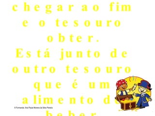 Estás quase a chegar ao fim e o tesouro obter. Está junto de outro tesouro que é um alimento de beber . A Formanda: Ana Paula Moreira da Silva Pereira 