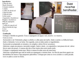 Ingredientes 2 latas de atum 30g de fermento 2 tomates maduros  1 cebola  1 colher de chá de sal 1 dente de alho  1 folha de louro  2 dl de azeite Cogumelos ( facultativo) Orégãos ( facultativo) 500g de esparguete água q.b. 1 colher de sopa de sal 1Kg de farinha de trigo 2 ovos Salsa q.b. Confecção Coloque a farinha na gamela. Coza o esparguete em água e sal, escorra - o e reserve. Coza os ovos.  Acrescente o sal. Entretanto, pique a cebola e o alho para um tacho. Junte o azeite e a folha de louro. Junte o fermento. Leve ao lume. Em seguida, com as mãos junte os ingredientes. Acrescente ao preparado os tomates e os orégãos e deixe ferver um pouco. Adicione a água aos poucos, mexendo sempre. Junte o atum , os cogumelos e um pouco de sal , deixe ferver mais um pouco. A massa não deve ficar muito dura nem muito mole. Coloque o esparguete numa taça. Deixe a massa levedar cerca de uma hora. Adicione o preparado que está no tacho ao esparguete e misture bem. Ao fim de uma hora agarre em bocadinhos de massa e faça pequenos pãezinhos. Coloque por cima os ovos cozidos e a salsa picada. Leve os pães a cozer no forno.  Duas receitas baralhadas 