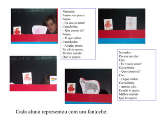 Narrador: Passou um porco: Porco: - Eu vou-te amar! Carochinha: –  Que comes tu? Porco: –  O que calhar. Carochinha: - Arreda, porco, Eu não te quero, Melhor marido Que tu espero. Narrador: Passou um cão: Cão: - Eu vou-te amar! Carochinha: –  Que comes tu? Cão: –  O que calhar. Carochinha: - Arreda, cão, Eu não te quero, Melhor marido Que tu espero. Cada aluno representou com um fantoche. 