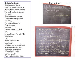 O Mosquito Escreve O mosquito pernilongo trança as pernas, faz um  M , depois, treme, treme, treme, faz um  O  bastante oblongo, faz um  S . O mosquito sobe e desce. Com artes que ninguém vê, faz um  Q , faz um  U , e faz um  I . Este mosquito esquisito cruza as patas, faz um  T . E aí,  se arredonda e faz outro  O , mais bonito. Oh!  Já não é analfabeto,  esse insecto, pois sabe escrever seu nome. Mas depois vai procurar  alguém que possa picar, pois escrever cansa,  não é, criança? E ele está com muita fome. Pré-leitura: 