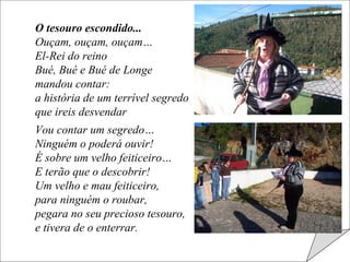 O tesouro escondido... Ouçam, ouçam, ouçam… El-Rei do reino Bué, Bué e Bué de Longe mandou contar: a história de um terrível segredo que ireis desvendar Vou contar um segredo… Ninguém o poderá ouvir! É sobre um velho feiticeiro… E terão que o descobrir! Um velho e mau feiticeiro, para ninguém o roubar, pegara no seu precioso tesouro, e tivera de o enterrar. 