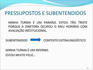 PRESSUPOSTOS E SUBENTENDIDOS 
MINHA TURMA É UM PARAÍSO. ESTOU TÃO TRISTE 
PORQUE A DIRETORA OCUPOU O MEU HORÁRIO COM 
AVALIAÇÃO INSTITUCIONAL. 
SUBENTENDIDO CONTEXTO EXTRALINGÜÍSTICO 
MINHA TURMA É UM INFERNO. 
ESTOU MUITO FELIZ... 
11 
 